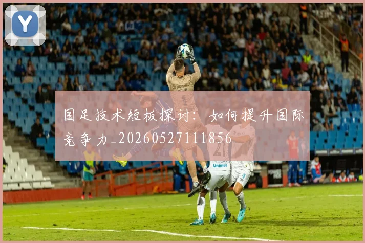 国足技术短板探讨:如何提升国际竞争力_20260527111856