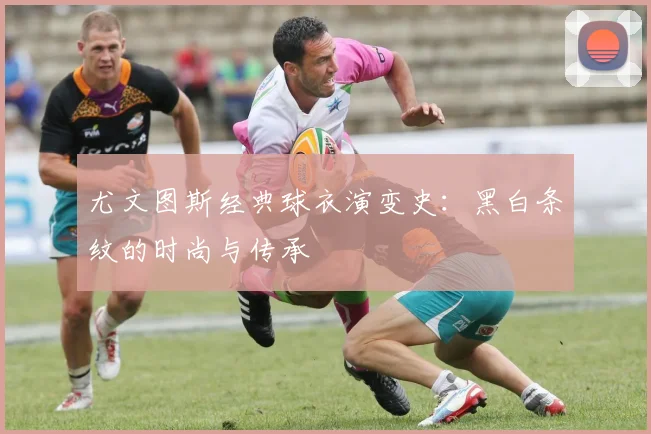 尤文图斯经典球衣演变史:黑白条纹的时尚与传承
