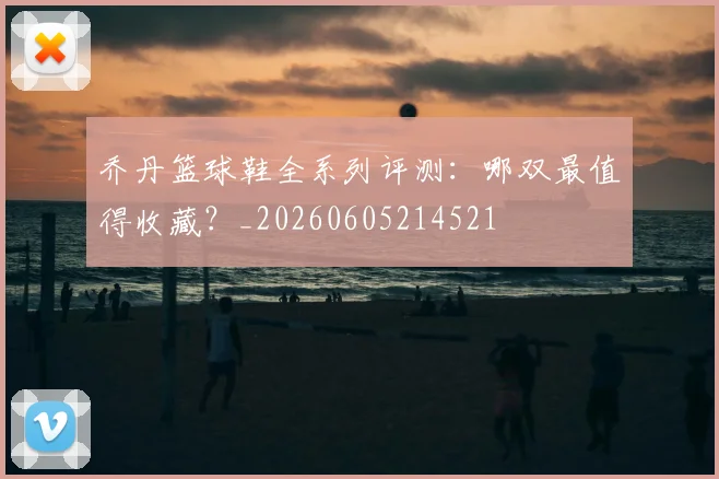 乔丹篮球鞋全系列评测:哪双最值得收藏?_20260605214521