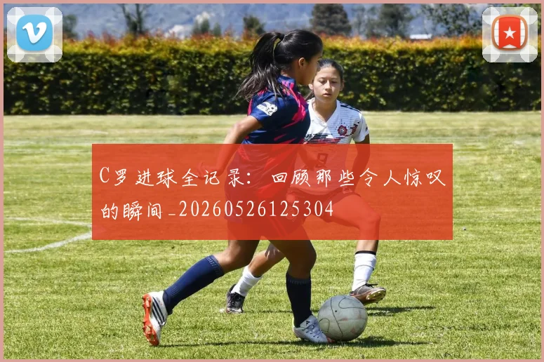 C罗进球全记录：回顾那些令人惊叹的瞬间_20260526125304