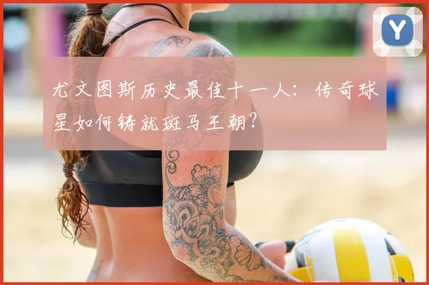 尤文图斯历史最佳十一人：传奇球星如何铸就斑马王朝？