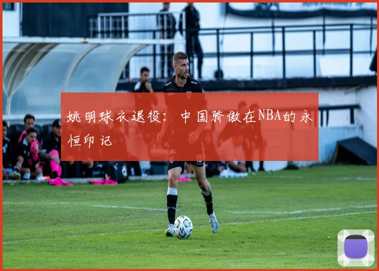 姚明球衣退役:中国骄傲在NBA的永恒印记